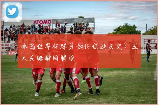 冰岛世界杯球员如何创造历史？五大关键瞬间解读