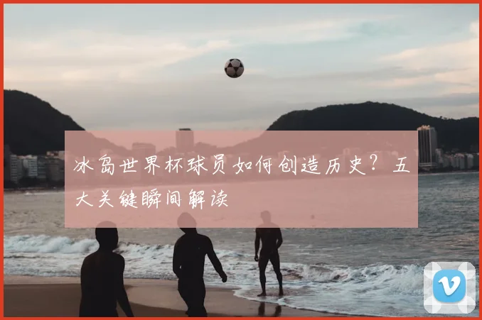 冰岛世界杯球员如何创造历史？五大关键瞬间解读