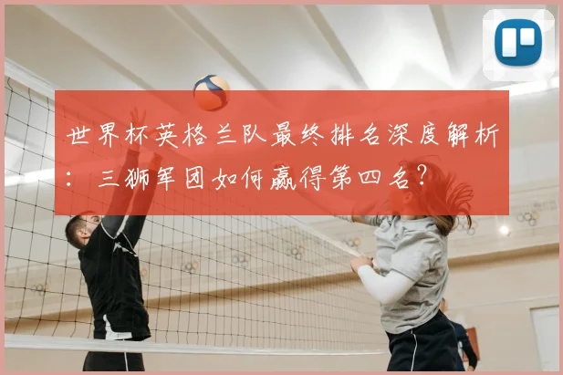 世界杯英格兰队最终排名深度解析：三狮军团如何赢得第四名？
