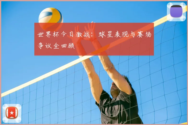 世界杯今日激战：球星表现与赛场争议全回顾