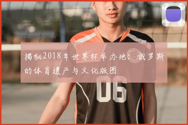 揭秘2018年世界杯举办地：俄罗斯的体育遗产与文化版图