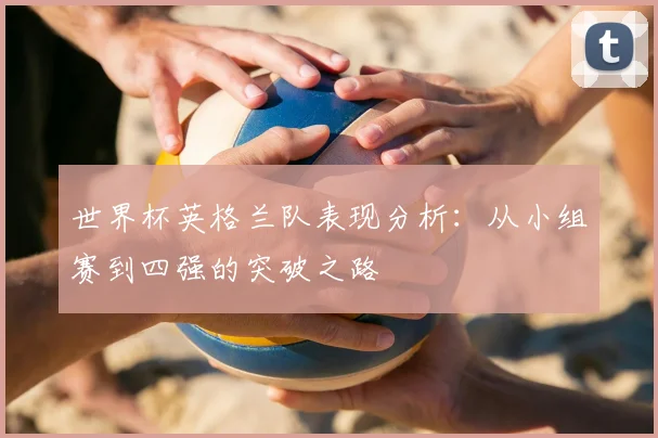 世界杯英格兰队表现分析：从小组赛到四强的突破之路