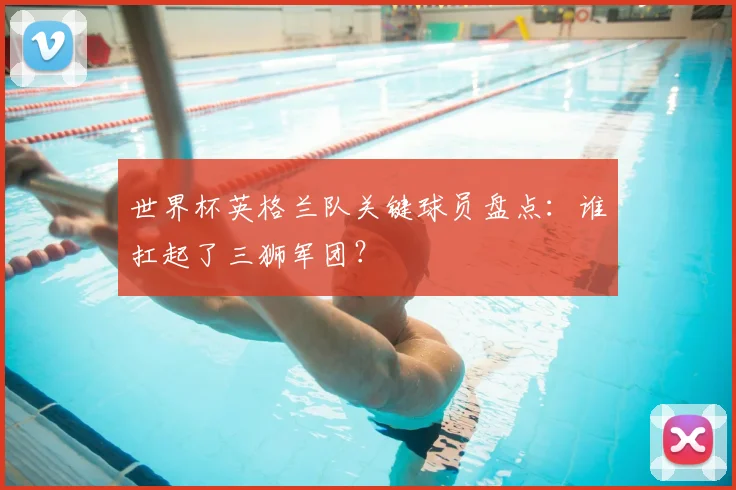 世界杯英格兰队关键球员盘点：谁扛起了三狮军团？