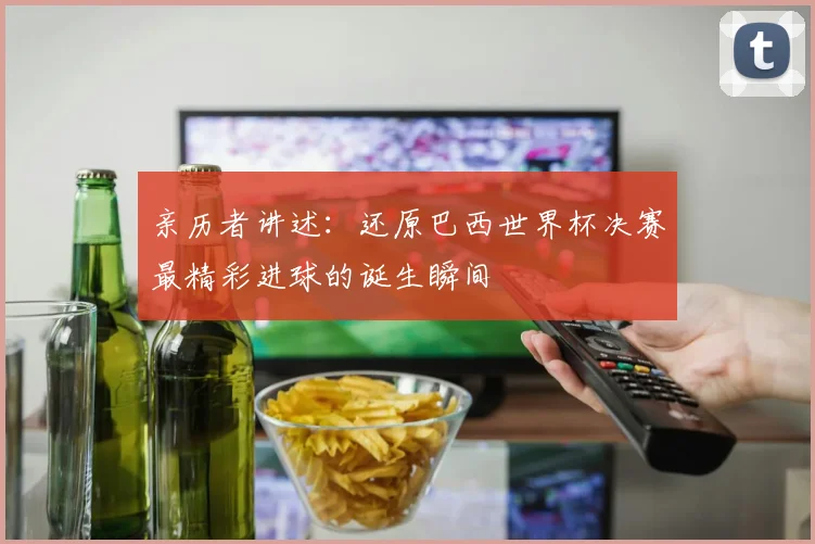 亲历者讲述:还原巴西世界杯决赛最精彩进球的诞生瞬间