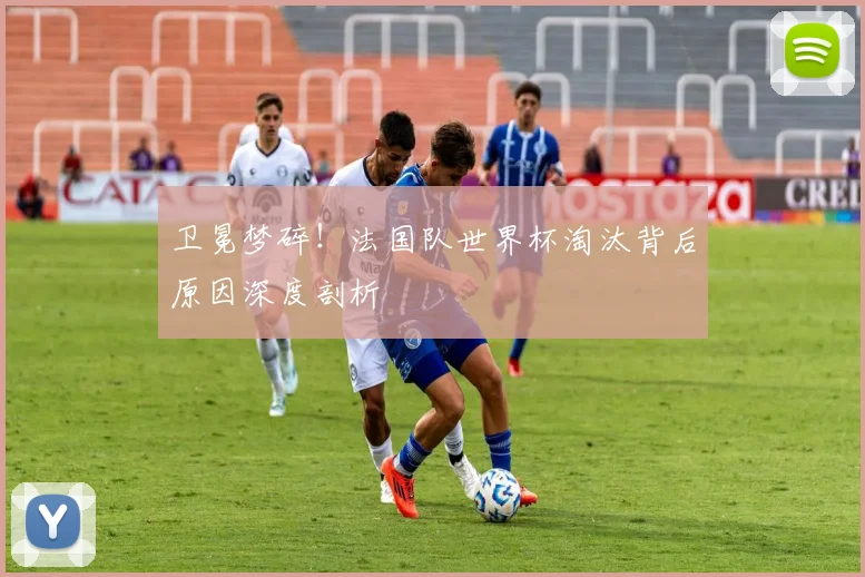 卫冕梦碎!法国队世界杯淘汰背后原因深度剖析