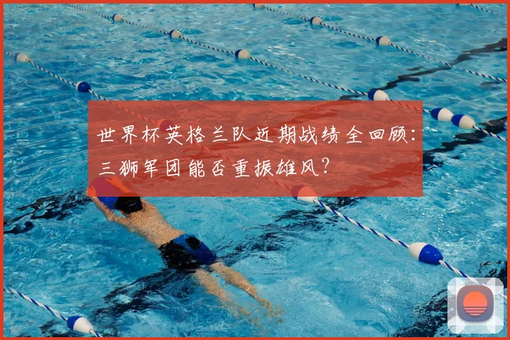 世界杯英格兰队近期战绩全回顾：三狮军团能否重振雄风？
