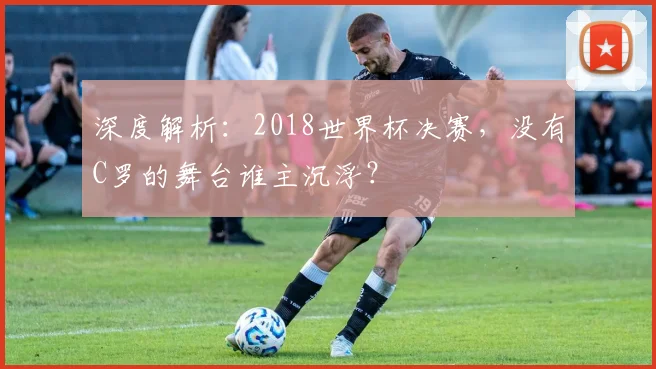深度解析:2018世界杯决赛,没有C罗的舞台谁主沉浮?