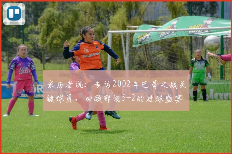 亲历者说:专访2002年巴哥之战关键球员,回顾那场5-2的进球盛宴