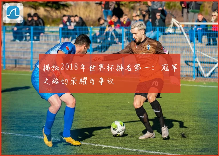 揭秘2018年世界杯排名第一：冠军之路的荣耀与争议