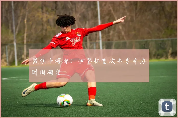 聚焦卡塔尔：世界杯首次冬季举办时间确定