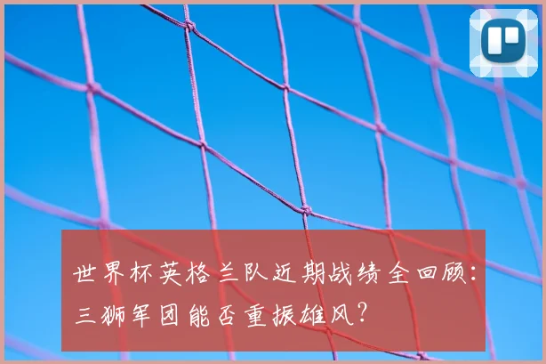 世界杯英格兰队近期战绩全回顾：三狮军团能否重振雄风？