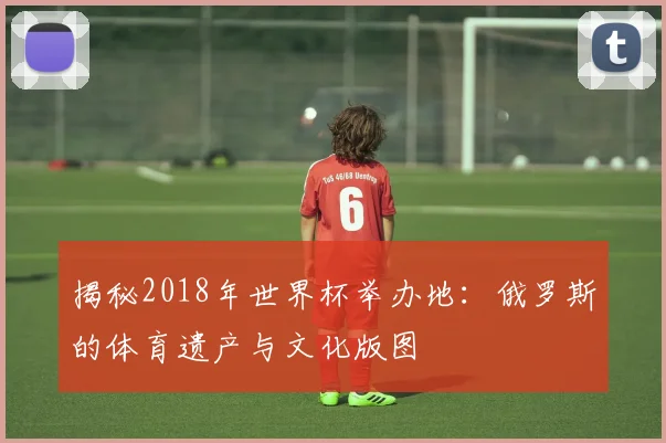 揭秘2018年世界杯举办地：俄罗斯的体育遗产与文化版图