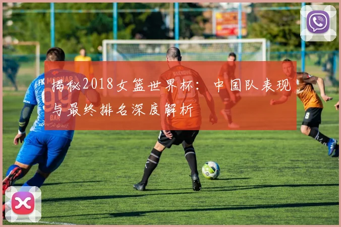 揭秘2018女篮世界杯：中国队表现与最终排名深度解析
