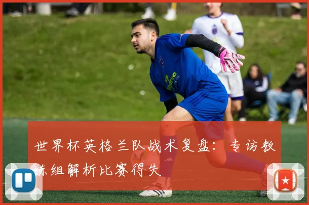 世界杯英格兰队战术复盘：专访教练组解析比赛得失