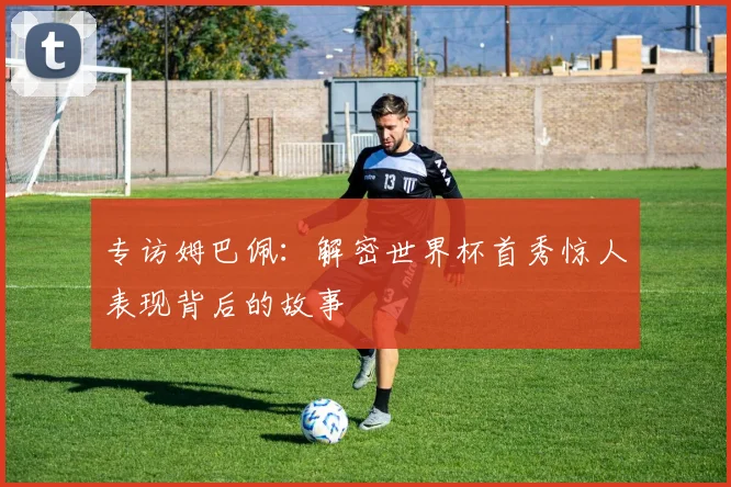 专访姆巴佩:解密世界杯首秀惊人表现背后的故事