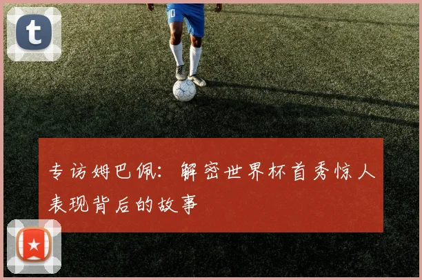 专访姆巴佩:解密世界杯首秀惊人表现背后的故事