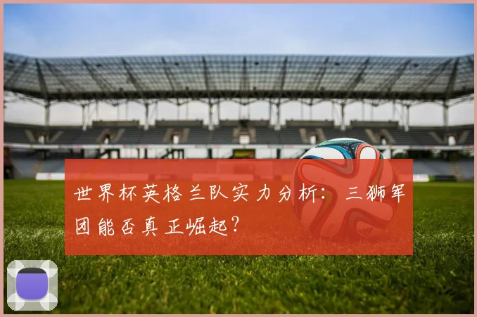 世界杯英格兰队实力分析：三狮军团能否真正崛起？